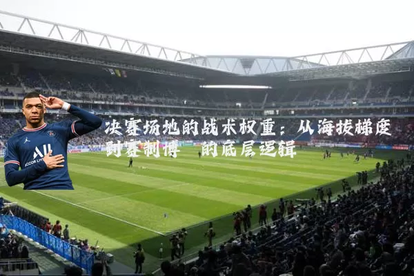 决赛场地的战术权重：从海拔梯度到赛制博弈的底层逻辑