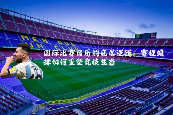 国际比赛日历的底层逻辑:赛程编排如何重塑竞技生态